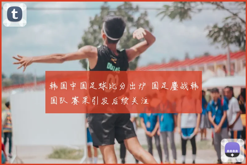 韩国中国足球比分出炉 国足鏖战韩国队 赛果引发后续关注