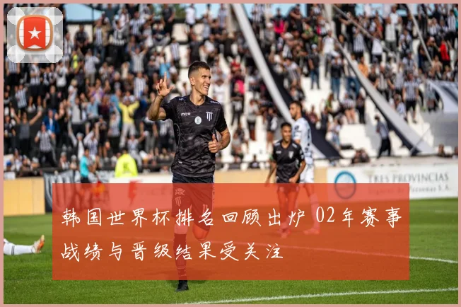 韩国世界杯排名回顾出炉 02年赛事战绩与晋级结果受关注