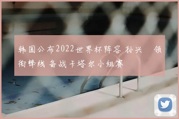 韩国公布2022世界杯阵容 孙兴慜领衔锋线 备战卡塔尔小组赛