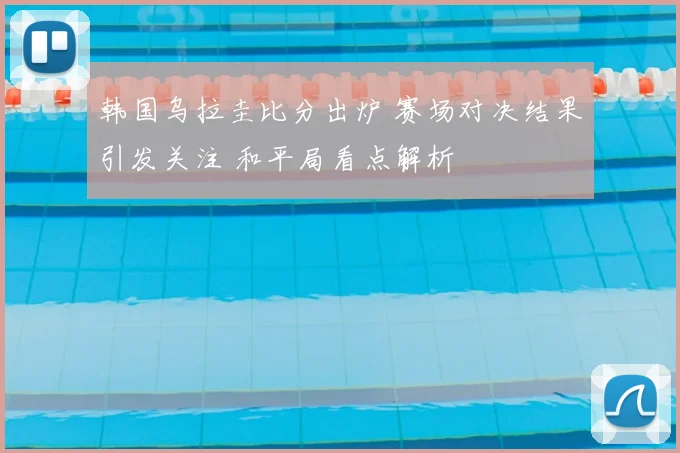 韩国乌拉圭比分出炉 赛场对决结果引发关注 和平局看点解析