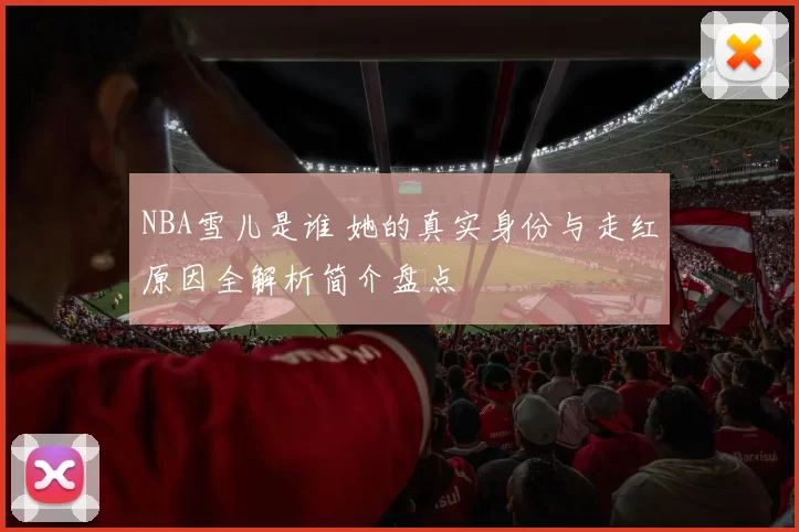 NBA雪儿是谁 她的真实身份与走红原因全解析简介盘点