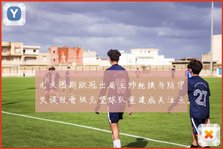 尤文图斯欧冠出局主帅轮换与防守失误致晋级无望球队重建成关注点