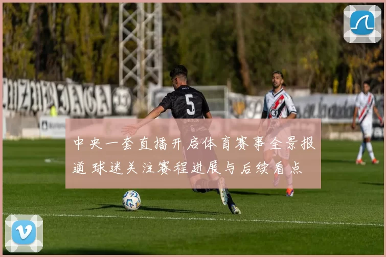 中央一套直播开启体育赛事全景报道 球迷关注赛程进展与后续看点