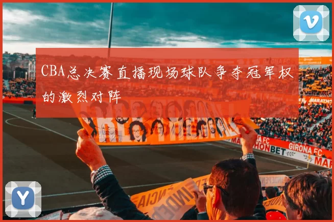 CBA总决赛直播现场球队争夺冠军权的激烈对阵