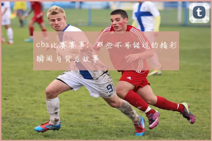 cba比赛赛事:那些不可错过的精彩瞬间与背后故事