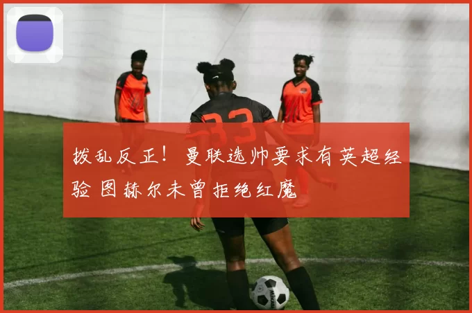 拨乱反正！曼联选帅要求有英超经验 图赫尔未曾拒绝红魔