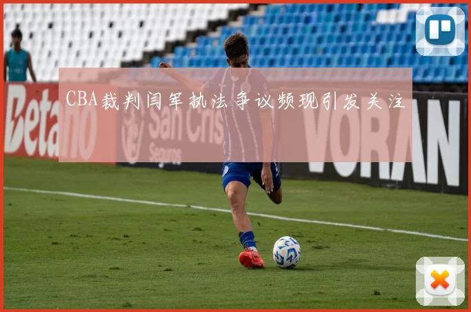 CBA裁判闫军执法争议频现引发关注