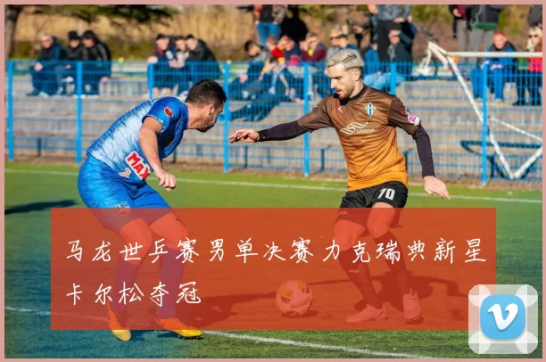 马龙世乒赛男单决赛力克瑞典新星卡尔松夺冠