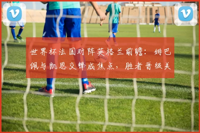世界杯法国对阵英格兰前瞻：姆巴佩与凯恩交锋成焦点，胜者晋级关键战