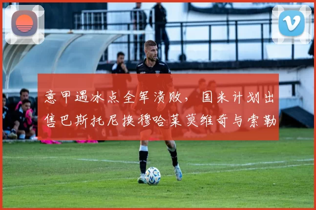 意甲遇冰点全军溃败，国米计划出售巴斯托尼换穆哈莱莫维奇与索勒_阿斯顿维拉_欧联