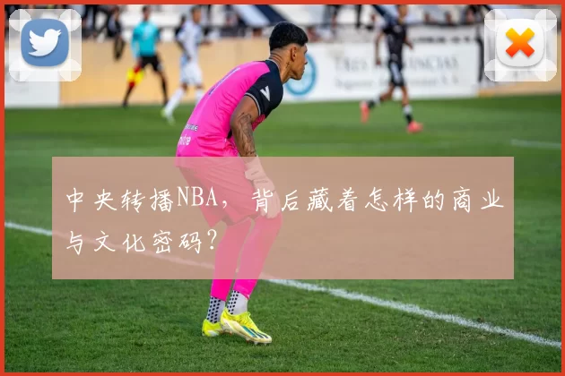 中央转播NBA,背后藏着怎样的商业与文化密码?