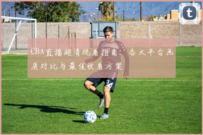 CBA直播超清观看指南：各大平台画质对比与最佳收看方案