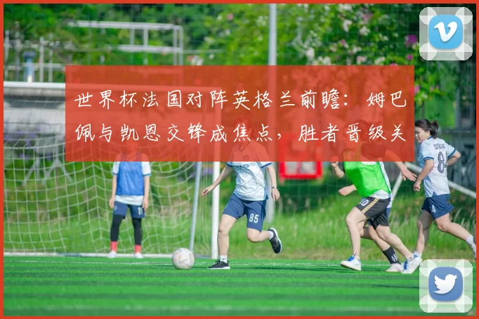 世界杯法国对阵英格兰前瞻：姆巴佩与凯恩交锋成焦点，胜者晋级关键战