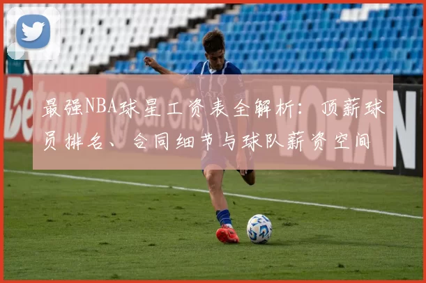最强NBA球星工资表全解析：顶薪球员排名、合同细节与球队薪资空间一览