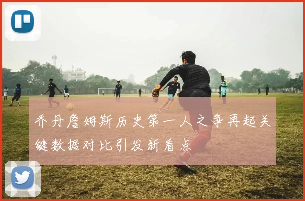 乔丹詹姆斯历史第一人之争再起关键数据对比引发新看点