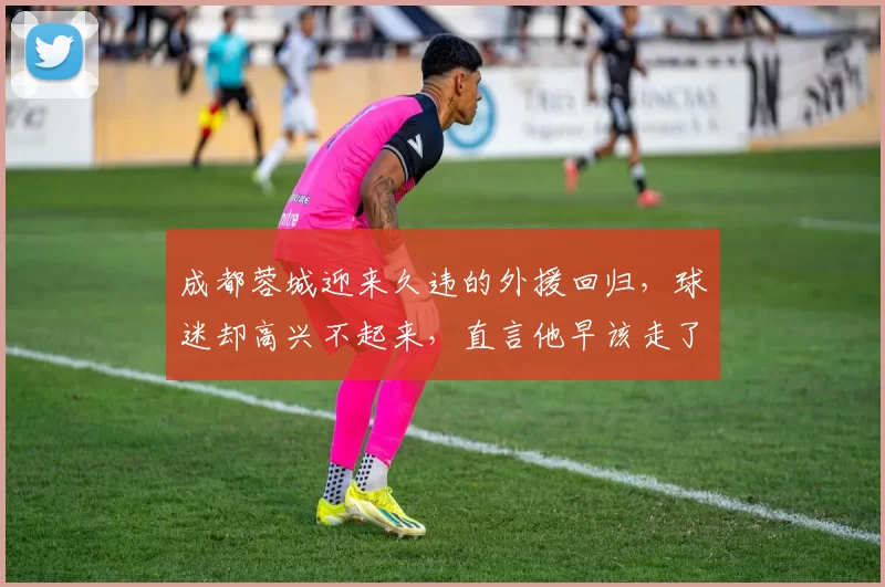 成都蓉城迎来久违的外援回归，球迷却高兴不起来，直言他早该走了