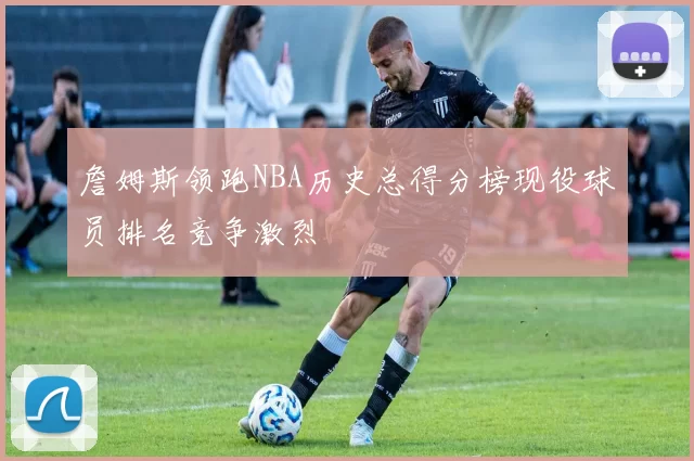 詹姆斯领跑NBA历史总得分榜现役球员排名竞争激烈