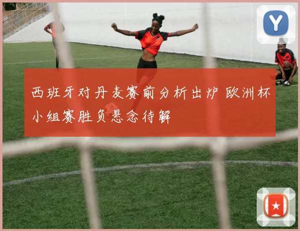 西班牙对丹麦赛前分析出炉 欧洲杯小组赛胜负悬念待解
