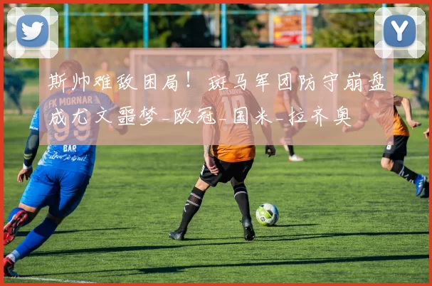 斯帅难敌困局!斑马军团防守崩盘成尤文噩梦_欧冠_国米_拉齐奥