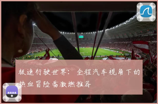 极速行驶世界:全程汽车视角下的热血冒险番激燃推荐