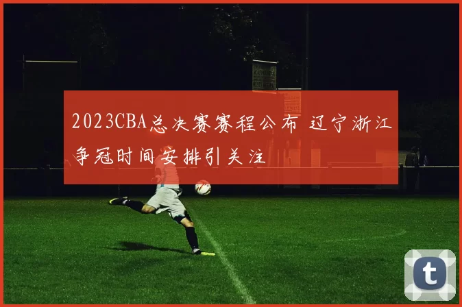 2023CBA总决赛赛程公布 辽宁浙江争冠时间安排引关注