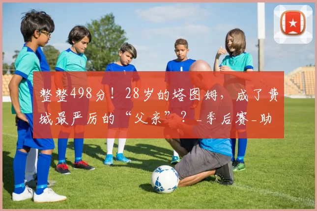 整整498分！28岁的塔图姆，成了费城最严厉的“父亲”？_季后赛_助攻_命中