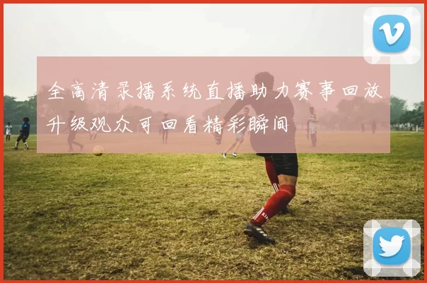 全高清录播系统直播助力赛事回放升级观众可回看精彩瞬间