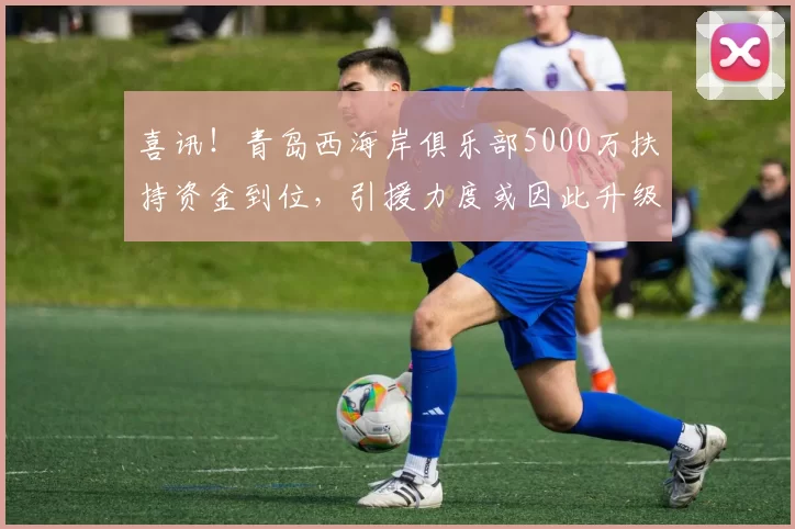喜讯！青岛西海岸俱乐部5000万扶持资金到位，引援力度或因此升级