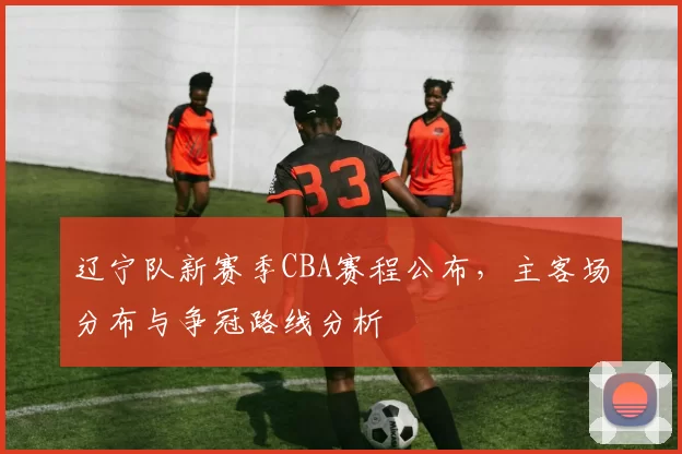 辽宁队新赛季CBA赛程公布，主客场分布与争冠路线分析