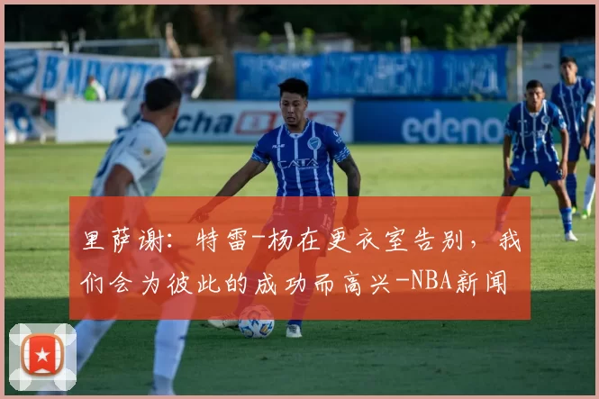 里萨谢:特雷-杨在更衣室告别,我们会为彼此的成功而高兴-NBA新闻