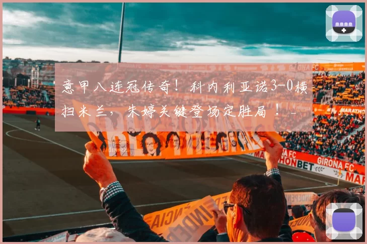 意甲八连冠传奇！科内利亚诺3-0横扫米兰，朱婷关键登场定胜局 ！_进攻_赛场_比赛