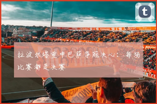 拉波尔塔重申巴萨争冠决心：每场比赛都是决赛