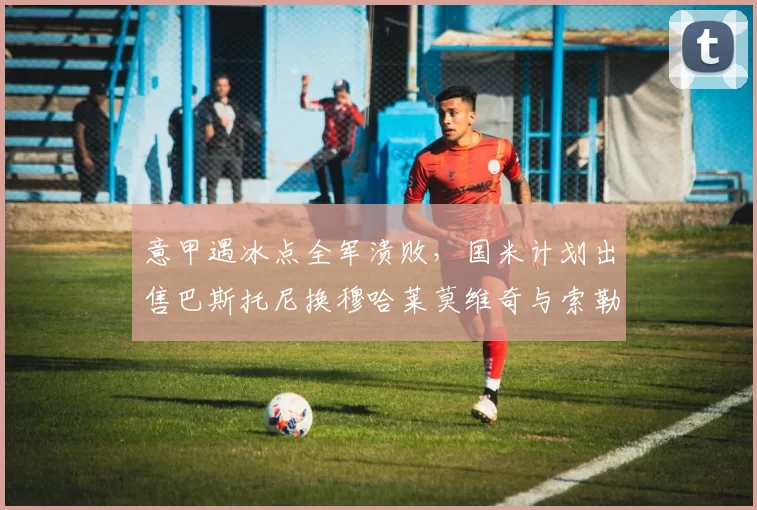意甲遇冰点全军溃败，国米计划出售巴斯托尼换穆哈莱莫维奇与索勒_阿斯顿维拉_欧联