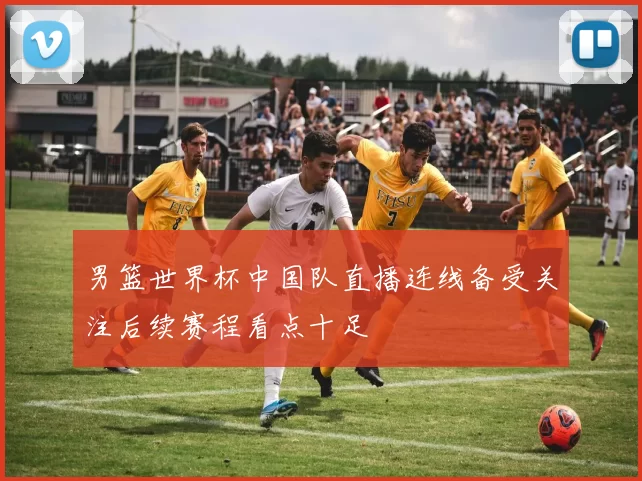 男篮世界杯中国队直播连线备受关注后续赛程看点十足