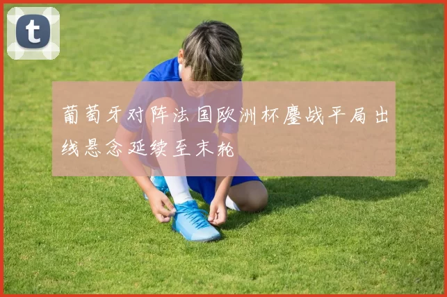 葡萄牙对阵法国欧洲杯鏖战平局出线悬念延续至末轮