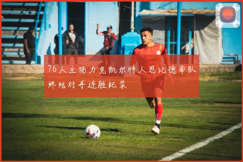 76人主场力克凯尔特人恩比德率队终结对手连胜纪录