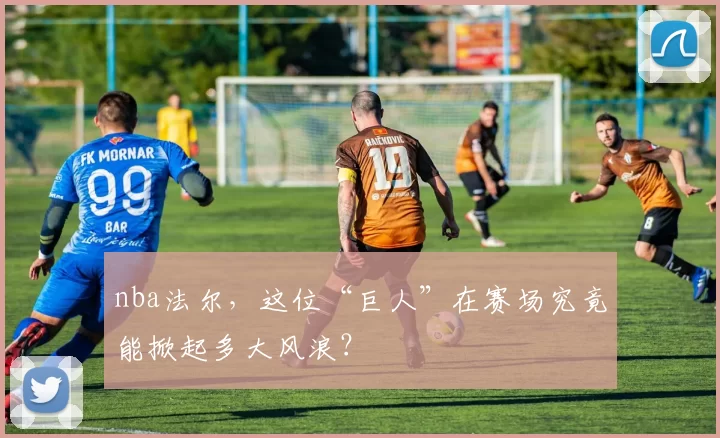 nba法尔，这位“巨人”在赛场究竟能掀起多大风浪？