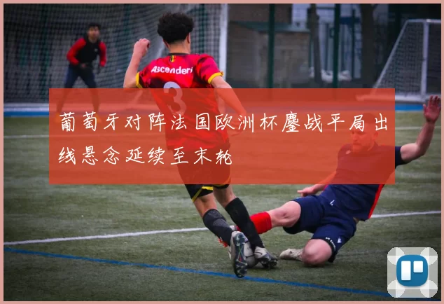 葡萄牙对阵法国欧洲杯鏖战平局出线悬念延续至末轮