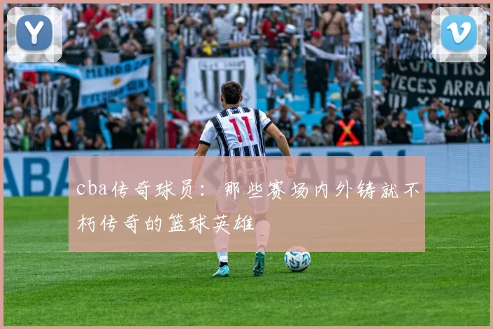 cba传奇球员：那些赛场内外铸就不朽传奇的篮球英雄