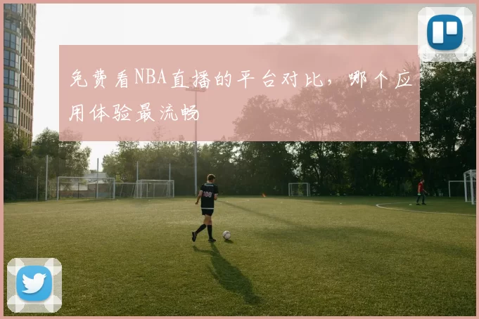 免费看NBA直播的平台对比，哪个应用体验最流畅