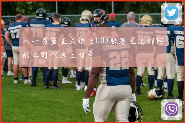 八一男篮正式退出CBA联赛王治郅阿的江时代画上句号