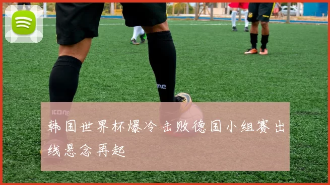 韩国世界杯爆冷击败德国小组赛出线悬念再起